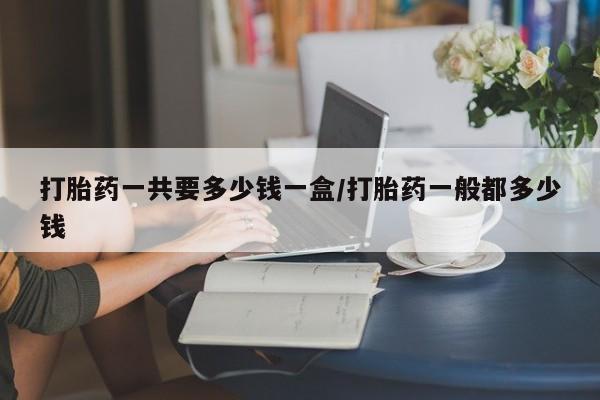 打胎药货到付款打胎药一共要多少钱一盒/打胎药一般都多少钱