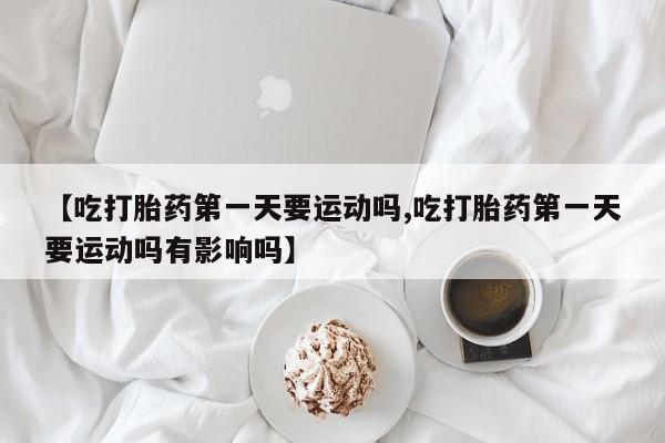 打胎药货到付款【吃打胎药第一天要运动吗,吃打胎药第一天要运动吗有影响吗】