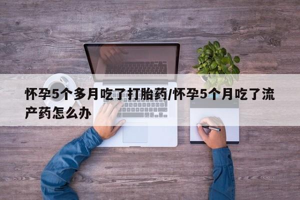 打胎药货到付款怀孕5个多月吃了打胎药/怀孕5个月吃了流产药怎么办