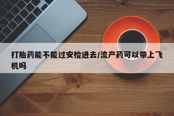 打胎药货到付款打胎药能不能过安检进去/流产药可以带上飞机吗