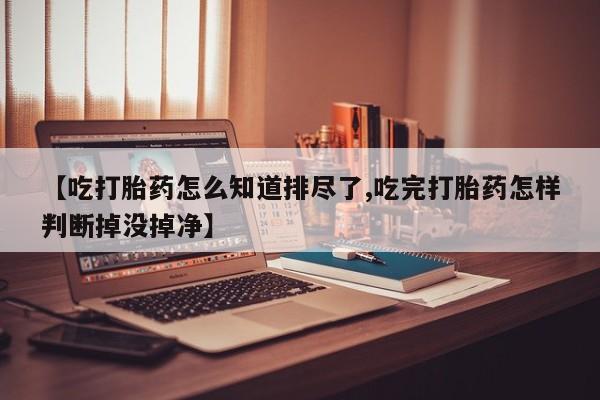 打胎药货到付款【吃打胎药怎么知道排尽了,吃完打胎药怎样判断掉没掉净】