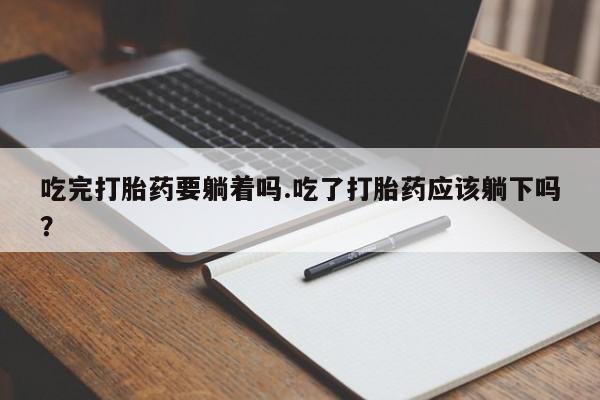 打胎药货到付款吃完打胎药要躺着吗.吃了打胎药应该躺下吗？