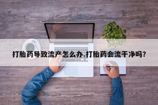 打胎药货到付款打胎药导致流产怎么办.打胎药会流干净吗？