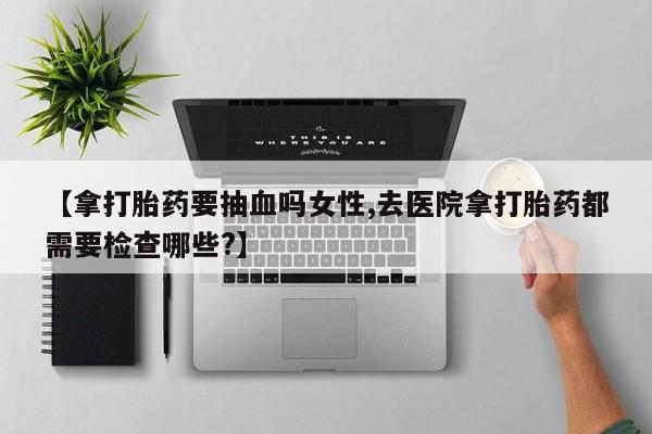 打胎药货到付款【拿打胎药要抽血吗女性,去医院拿打胎药都需要检查哪些?】
