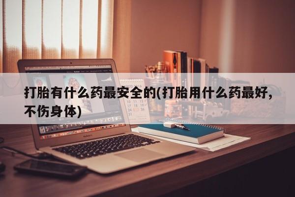 打胎药货到付款打胎有什么药最安全的(打胎用什么药最好,不伤身体)