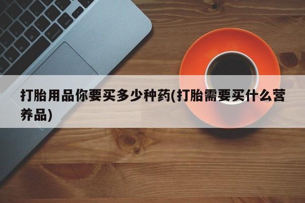 打胎药货到付款打胎用品你要买多少种药(打胎需要买什么营养品)
