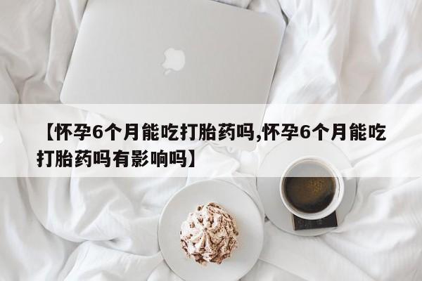 打胎药货到付款【怀孕6个月能吃打胎药吗,怀孕6个月能吃打胎药吗有影响吗】