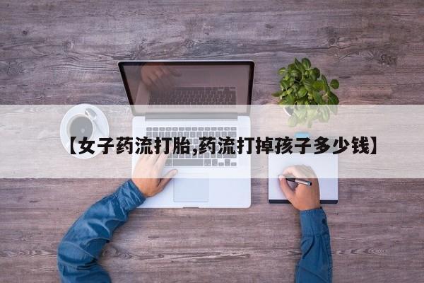 打胎药货到付款【女子药流打胎,药流打掉孩子多少钱】