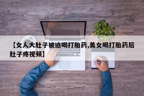 打胎药货到付款【女人大肚子被迫喝打胎药,美女喝打胎药后肚子疼视频】
