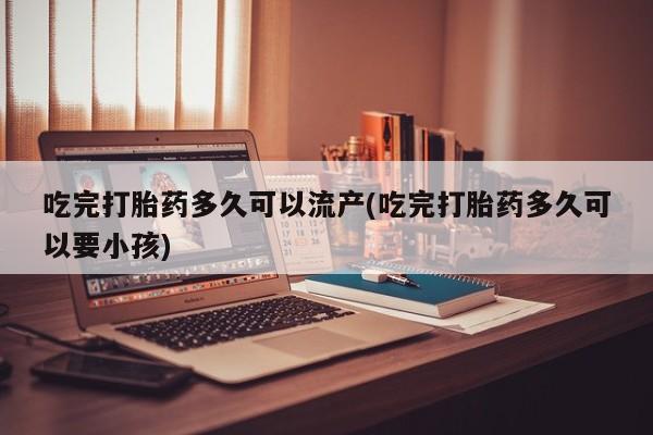 打胎药货到付款吃完打胎药多久可以流产(吃完打胎药多久可以要小孩)