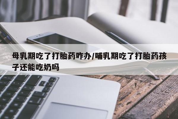 打胎药货到付款母乳期吃了打胎药咋办/哺乳期吃了打胎药孩子还能吃奶吗