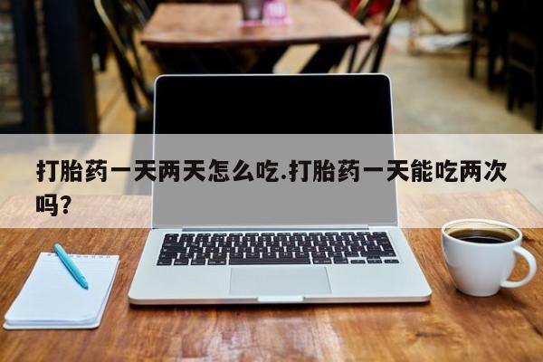 打胎药货到付款打胎药一天两天怎么吃.打胎药一天能吃两次吗？