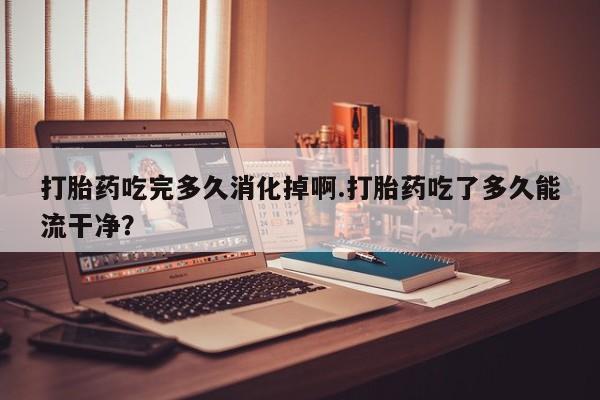 打胎药货到付款打胎药吃完多久消化掉啊.打胎药吃了多久能流干净？