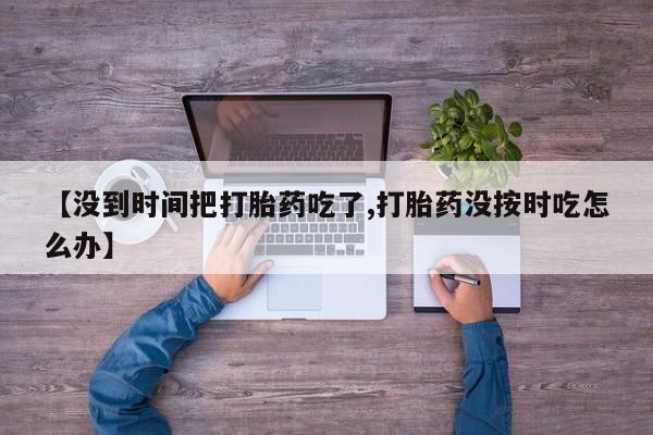 打胎药货到付款【没到时间把打胎药吃了,打胎药没按时吃怎么办】