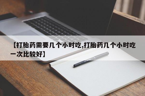 打胎药货到付款【打胎药需要几个小时吃,打胎药几个小时吃一次比较好】