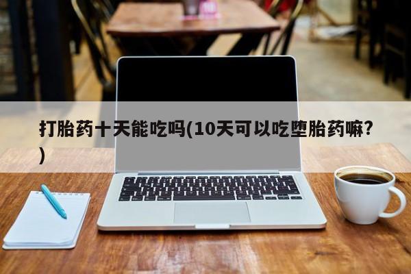 打胎药货到付款打胎药十天能吃吗(10天可以吃堕胎药嘛?)