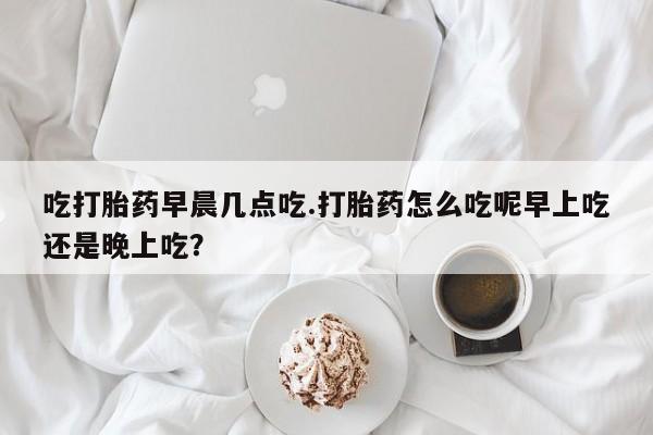 打胎药货到付款吃打胎药早晨几点吃.打胎药怎么吃呢早上吃还是晚上吃？