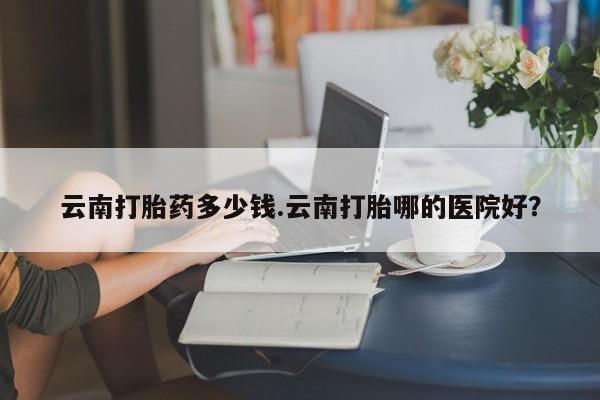 打胎药货到付款云南打胎药多少钱.云南打胎哪的医院好？