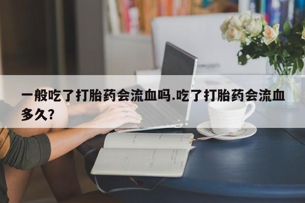 打胎药货到付款一般吃了打胎药会流血吗.吃了打胎药会流血多久？