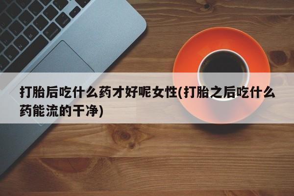 打胎药货到付款打胎后吃什么药才好呢女性(打胎之后吃什么药能流的干净)