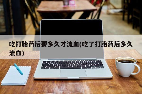 打胎药货到付款吃打胎药后要多久才流血(吃了打胎药后多久流血)