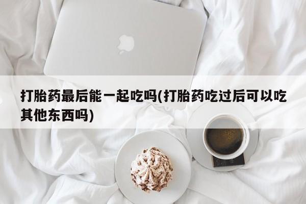 打胎药货到付款打胎药最后能一起吃吗(打胎药吃过后可以吃其他东西吗)