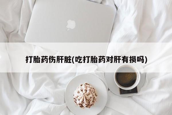 打胎药货到付款打胎药伤肝脏(吃打胎药对肝有损吗)