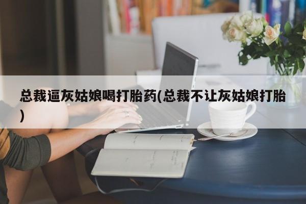 打胎药货到付款总裁逼灰姑娘喝打胎药(总裁不让灰姑娘打胎)