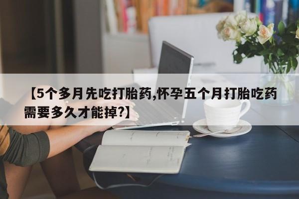 打胎药货到付款【5个多月先吃打胎药,怀孕五个月打胎吃药需要多久才能掉?】