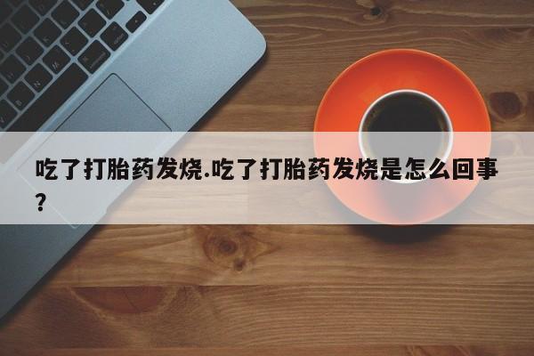 打胎药货到付款吃了打胎药发烧.吃了打胎药发烧是怎么回事？