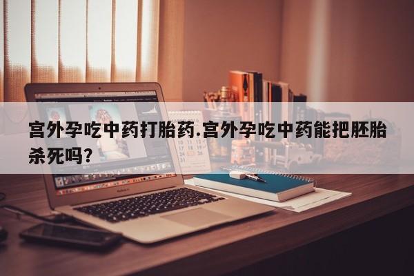 打胎药货到付款宫外孕吃中药打胎药.宫外孕吃中药能把胚胎杀死吗？