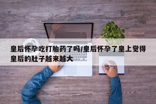 打胎药货到付款皇后怀孕吃打胎药了吗/皇后怀孕了皇上觉得皇后的肚子越来越大