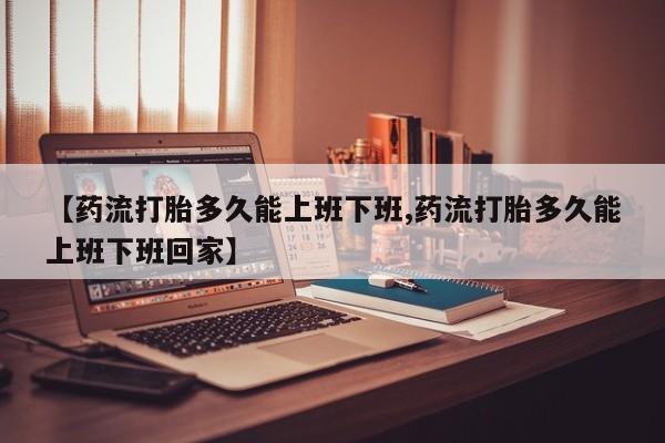 打胎药货到付款【药流打胎多久能上班下班,药流打胎多久能上班下班回家】