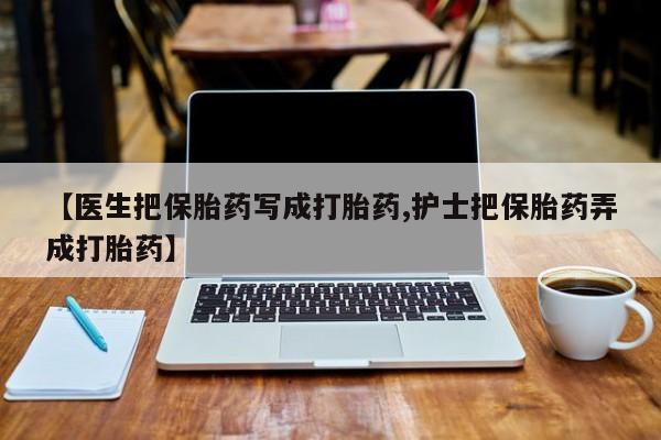 打胎药货到付款【医生把保胎药写成打胎药,护士把保胎药弄成打胎药】