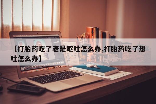 打胎药货到付款【打胎药吃了老是呕吐怎么办,打胎药吃了想吐怎么办】