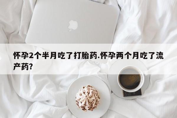 打胎药货到付款怀孕2个半月吃了打胎药.怀孕两个月吃了流产药？