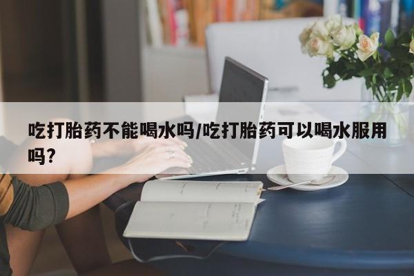 打胎药货到付款吃打胎药不能喝水吗/吃打胎药可以喝水服用吗?