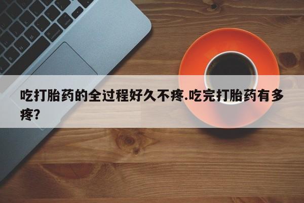 打胎药货到付款吃打胎药的全过程好久不疼.吃完打胎药有多疼？