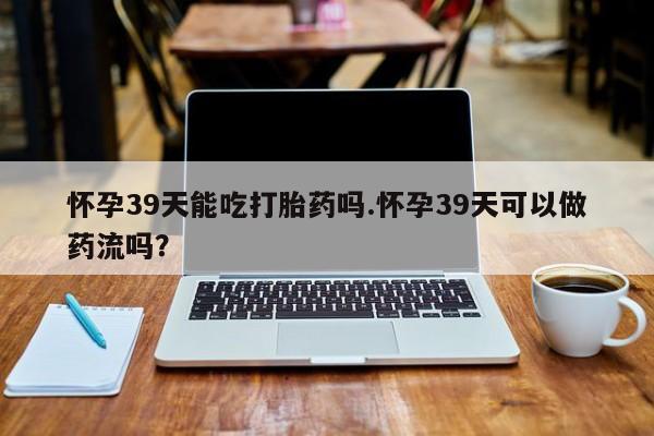 打胎药货到付款怀孕39天能吃打胎药吗.怀孕39天可以做药流吗？