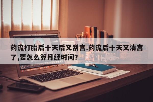 打胎药货到付款药流打胎后十天后又刮宫.药流后十天又清宫了,要怎么算月经时间？
