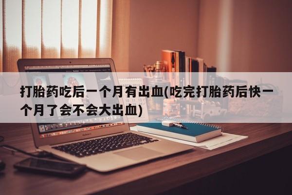 打胎药货到付款打胎药吃后一个月有出血(吃完打胎药后快一个月了会不会大出血)