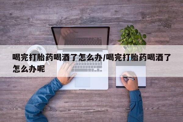 打胎药货到付款喝完打胎药喝酒了怎么办/喝完打胎药喝酒了怎么办呢