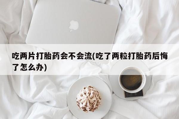 打胎药货到付款吃两片打胎药会不会流(吃了两粒打胎药后悔了怎么办)
