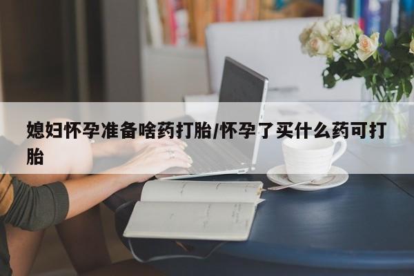 打胎药货到付款媳妇怀孕准备啥药打胎/怀孕了买什么药可打胎