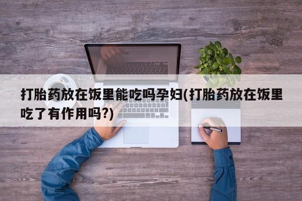 打胎药货到付款打胎药放在饭里能吃吗孕妇(打胎药放在饭里吃了有作用吗?)