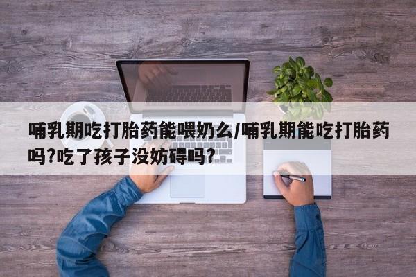 打胎药货到付款哺乳期吃打胎药能喂奶么/哺乳期能吃打胎药吗?吃了孩子没妨碍吗?