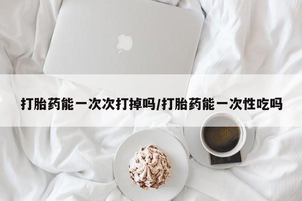 打胎药货到付款打胎药能一次次打掉吗/打胎药能一次性吃吗