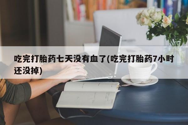 打胎药货到付款吃完打胎药七天没有血了(吃完打胎药7小时还没掉)