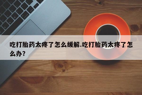 打胎药货到付款吃打胎药太疼了怎么缓解.吃打胎药太疼了怎么办？