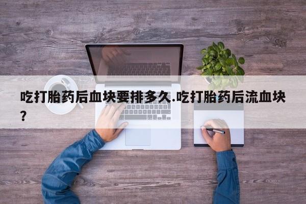 打胎药货到付款吃打胎药后血块要排多久.吃打胎药后流血块？